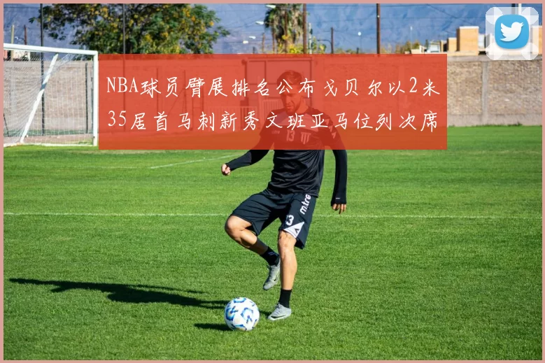 NBA球员臂展排名公布戈贝尔以2米35居首马刺新秀文班亚马位列次席