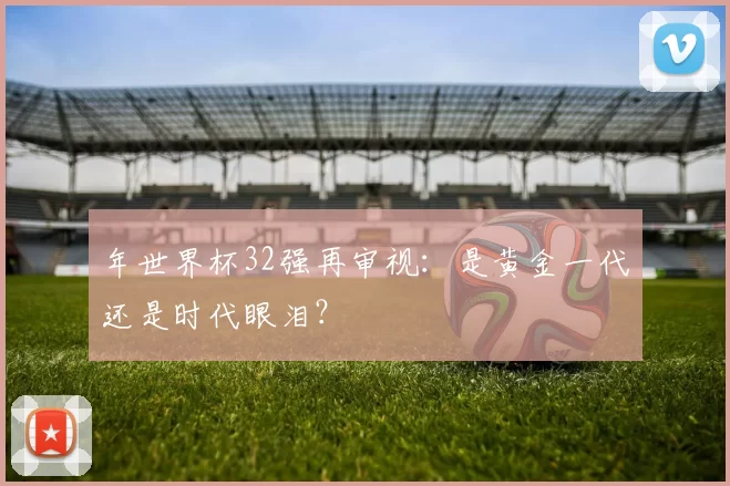 年世界杯32强再审视：是黄金一代还是时代眼泪？