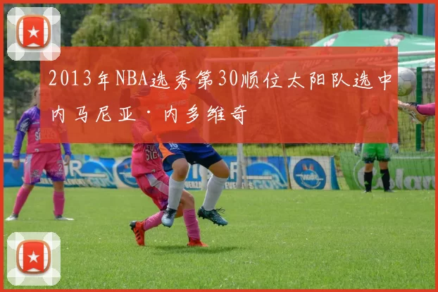 2013年NBA选秀第30顺位太阳队选中内马尼亚·内多维奇