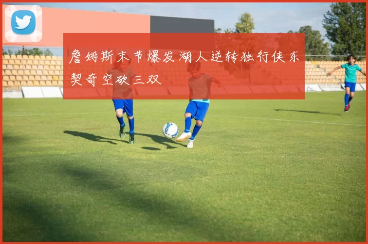詹姆斯末节爆发湖人逆转独行侠东契奇空砍三双