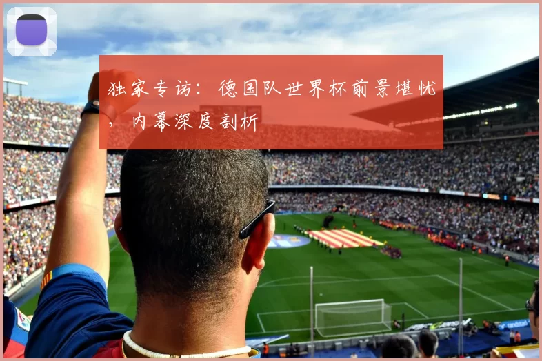 独家专访：德国队世界杯前景堪忧，内幕深度剖析