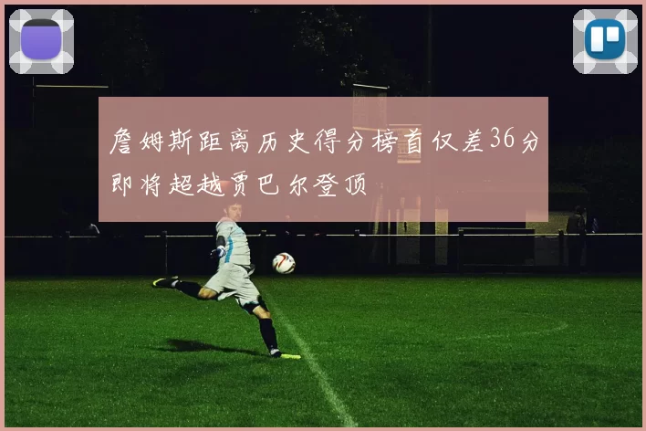 詹姆斯距离历史得分榜首仅差36分即将超越贾巴尔登顶