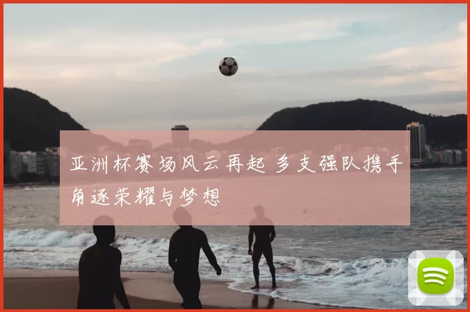 亚洲杯赛场风云再起 多支强队携手角逐荣耀与梦想