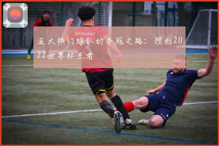 五大热门球队的夺冠之路：预测2022世界杯王者