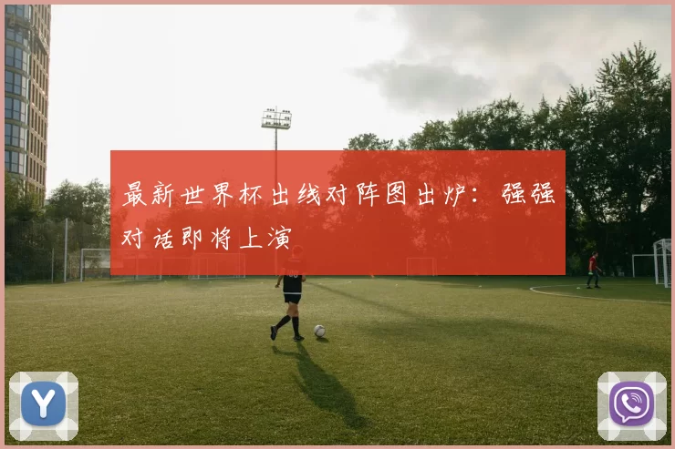 最新世界杯出线对阵图出炉：强强对话即将上演