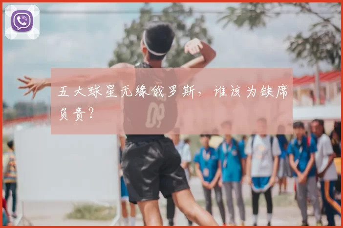 五大球星无缘俄罗斯,谁该为缺席负责?