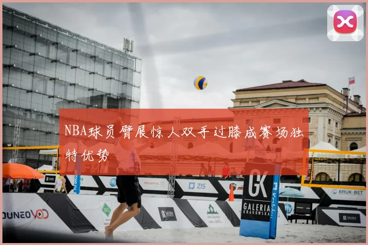 NBA球员臂展惊人双手过膝成赛场独特优势