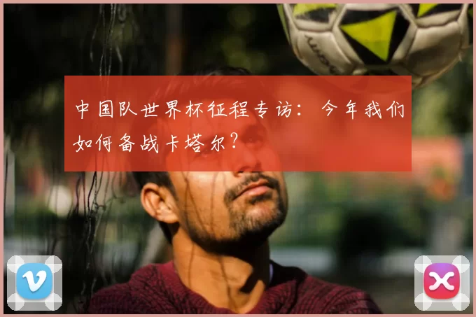 中国队世界杯征程专访：今年我们如何备战卡塔尔？