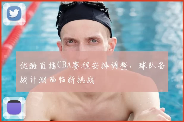 优酷直播CBA赛程安排调整，球队备战计划面临新挑战