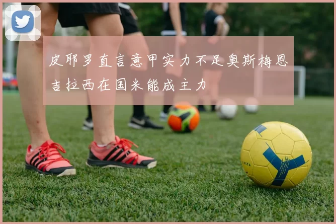 皮耶罗直言意甲实力不足奥斯梅恩吉拉西在国米能成主力