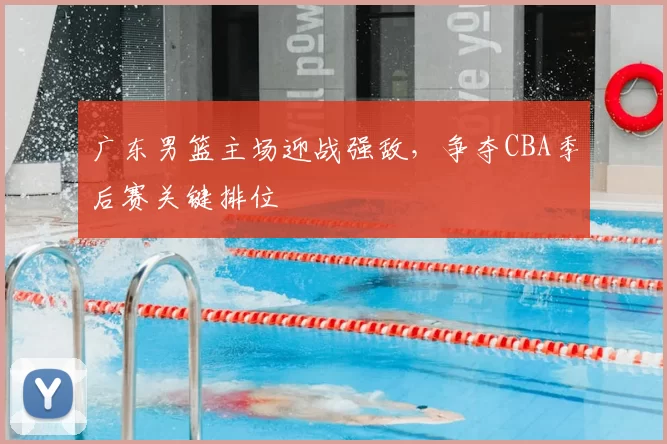 广东男篮主场迎战强敌，争夺CBA季后赛关键排位
