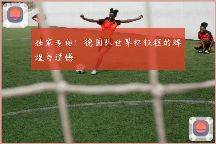 独家专访：德国队世界杯征程的辉煌与遗憾