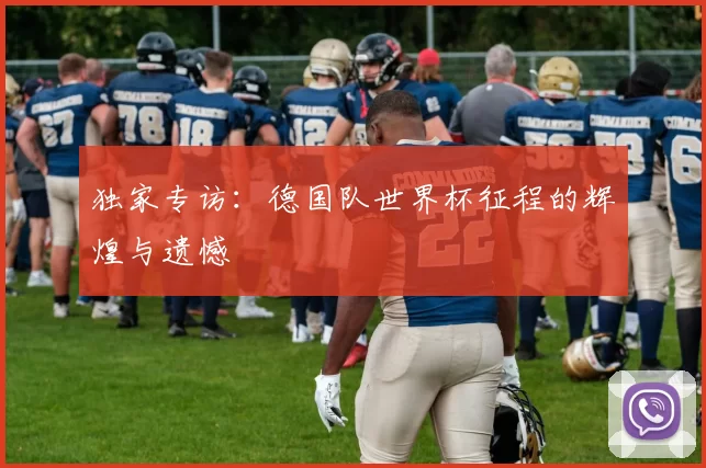 独家专访:德国队世界杯征程的辉煌与遗憾
