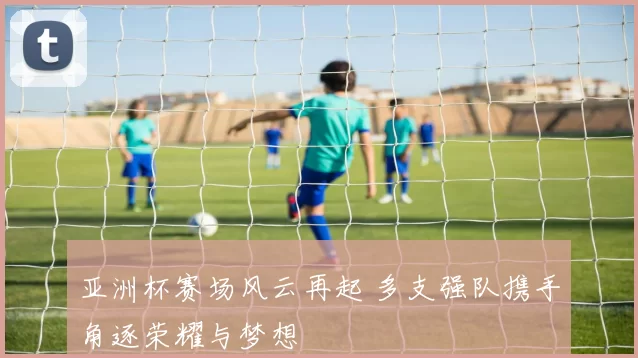 亚洲杯赛场风云再起 多支强队携手角逐荣耀与梦想
