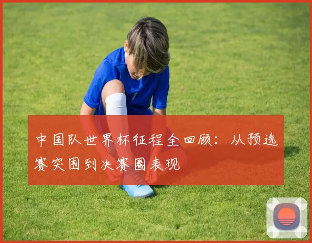 中国队世界杯征程全回顾：从预选赛突围到决赛圈表现