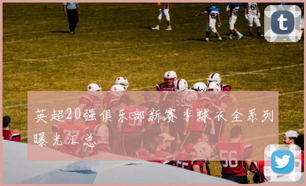 英超20强俱乐部新赛季球衣全系列曝光汇总