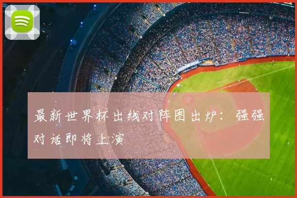 最新世界杯出线对阵图出炉：强强对话即将上演