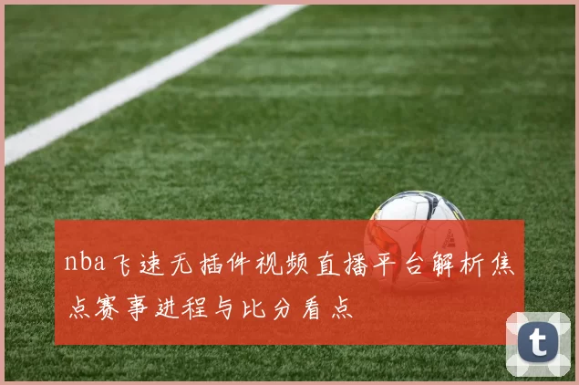 nba飞速无插件视频直播平台解析焦点赛事进程与比分看点