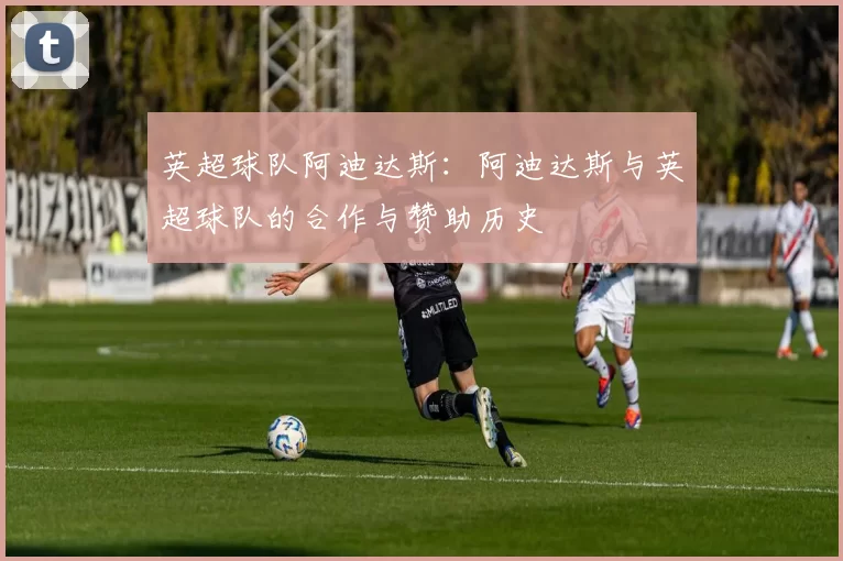 英超球队阿迪达斯：阿迪达斯与英超球队的合作与赞助历史