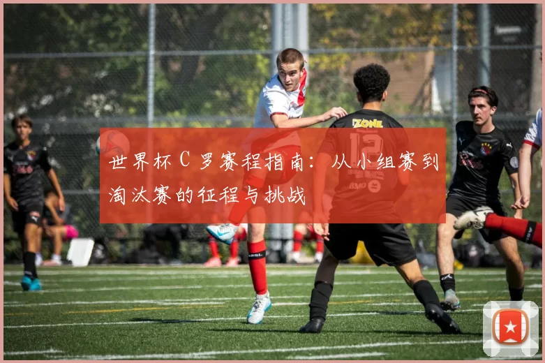 世界杯 C 罗赛程指南：从小组赛到淘汰赛的征程与挑战