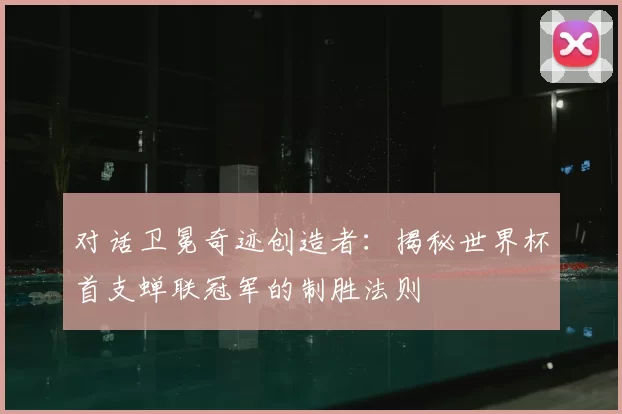 对话卫冕奇迹创造者：揭秘世界杯首支蝉联冠军的制胜法则