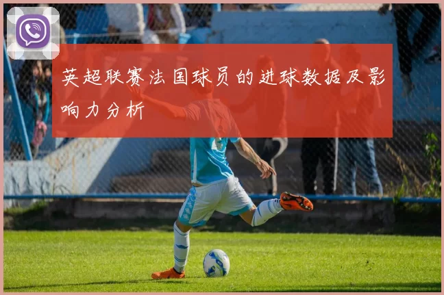 英超联赛法国球员的进球数据及影响力分析