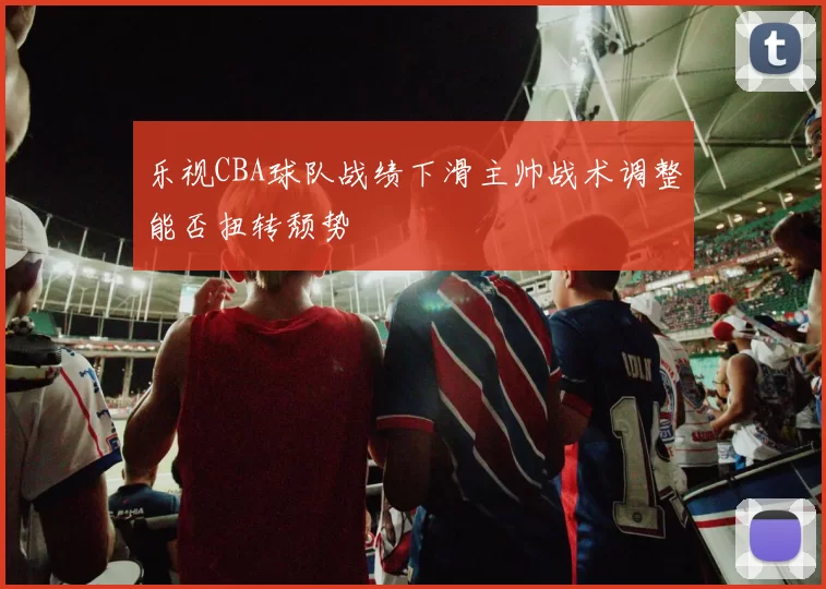 乐视CBA球队战绩下滑主帅战术调整能否扭转颓势