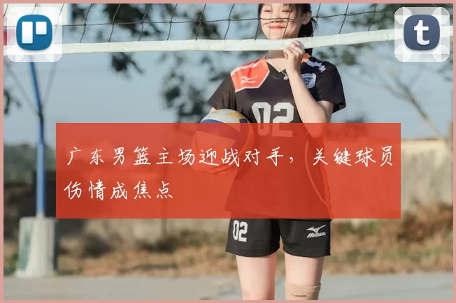 广东男篮主场迎战对手，关键球员伤情成焦点