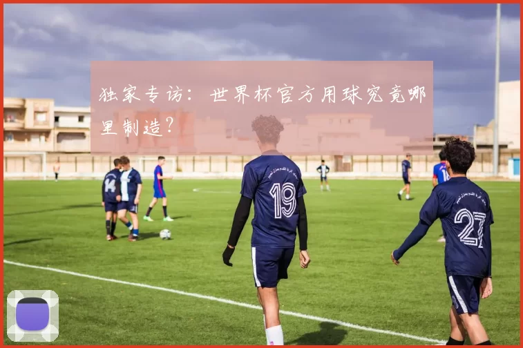 独家专访:世界杯官方用球究竟哪里制造?