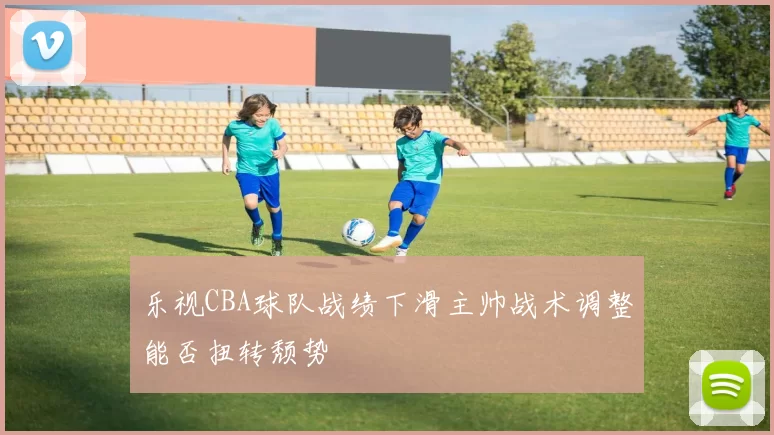 乐视CBA球队战绩下滑主帅战术调整能否扭转颓势