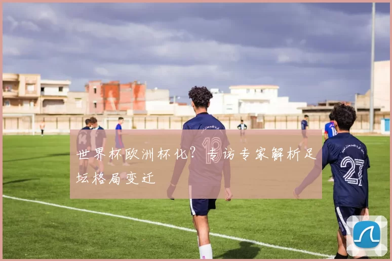 世界杯欧洲杯化？专访专家解析足坛格局变迁