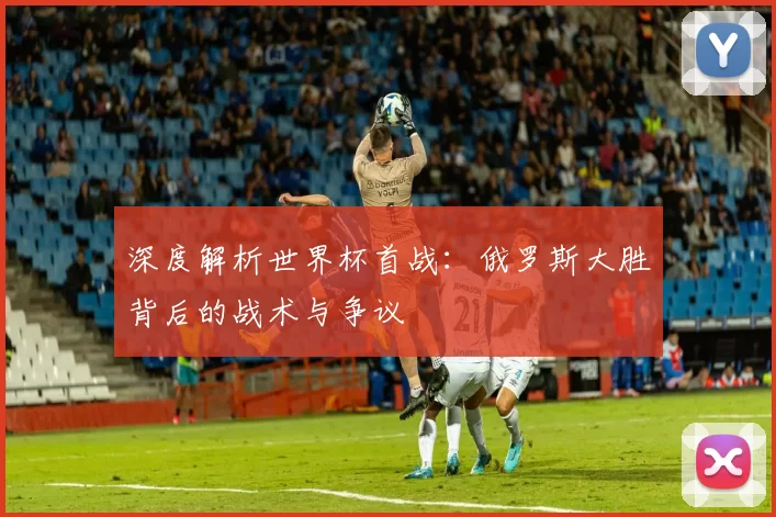 深度解析世界杯首战：俄罗斯大胜背后的战术与争议