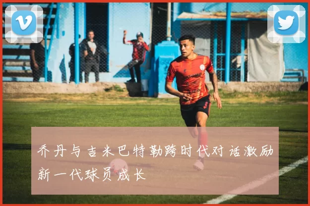 乔丹与吉米巴特勒跨时代对话激励新一代球员成长
